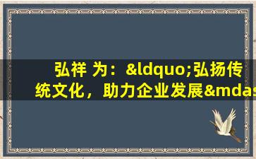 弘祥 为：“弘扬传统文化，助力企业发展——记弘祥企业助力乡村文化振兴项目”。